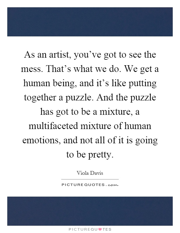 As an artist, you've got to see the mess. That's what we do. We get a human being, and it's like putting together a puzzle. And the puzzle has got to be a mixture, a multifaceted mixture of human emotions, and not all of it is going to be pretty Picture Quote #1