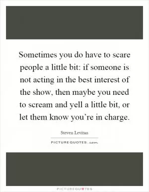 Sometimes you do have to scare people a little bit: if someone is not acting in the best interest of the show, then maybe you need to scream and yell a little bit, or let them know you’re in charge Picture Quote #1