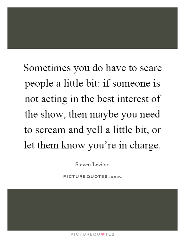Sometimes you do have to scare people a little bit: if someone is not acting in the best interest of the show, then maybe you need to scream and yell a little bit, or let them know you're in charge Picture Quote #1