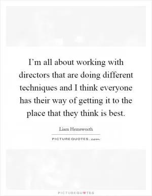 I’m all about working with directors that are doing different techniques and I think everyone has their way of getting it to the place that they think is best Picture Quote #1