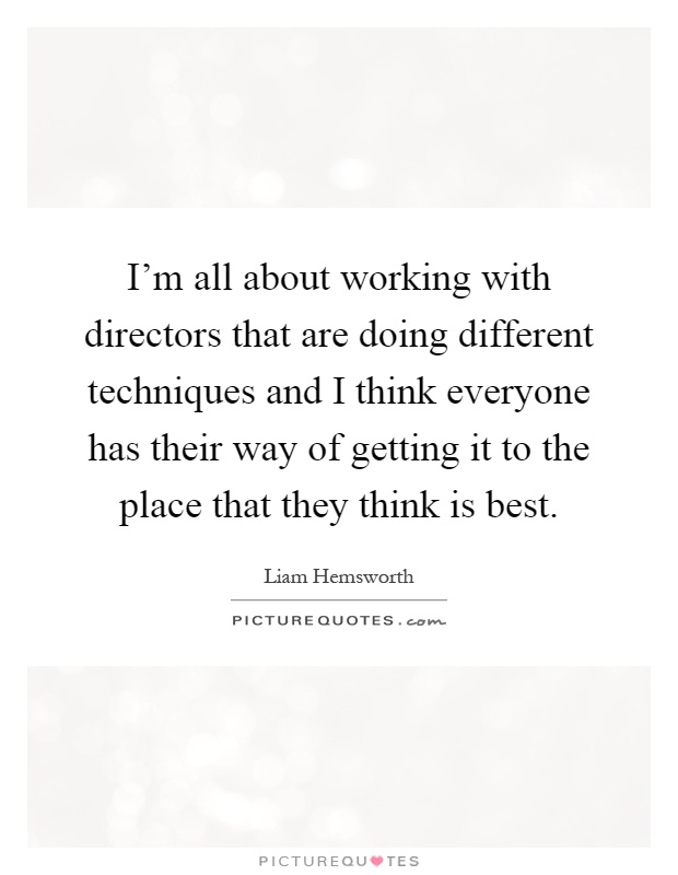 I'm all about working with directors that are doing different techniques and I think everyone has their way of getting it to the place that they think is best Picture Quote #1