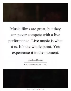 Music films are great, but they can never compete with a live performance. Live music is what it is. It’s the whole point. You experience it in the moment Picture Quote #1