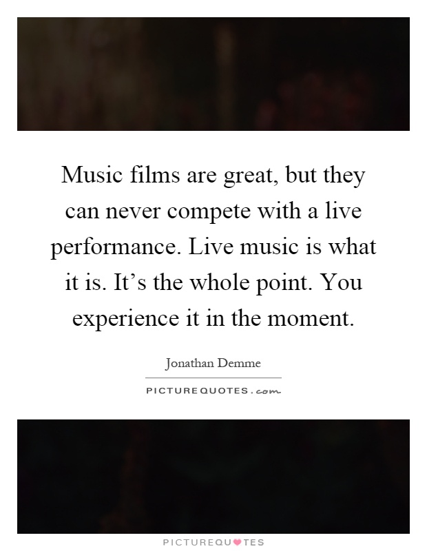Music films are great, but they can never compete with a live performance. Live music is what it is. It's the whole point. You experience it in the moment Picture Quote #1