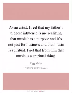 As an artist, I feel that my father’s biggest influence is me realizing that music has a purpose and it’s not just for business and that music is spiritual. I get that from him that music is a spiritual thing Picture Quote #1