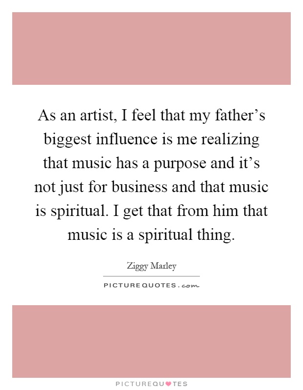 As an artist, I feel that my father's biggest influence is me realizing that music has a purpose and it's not just for business and that music is spiritual. I get that from him that music is a spiritual thing Picture Quote #1
