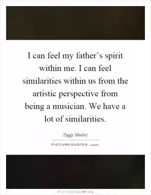 I can feel my father’s spirit within me. I can feel similarities within us from the artistic perspective from being a musician. We have a lot of similarities Picture Quote #1