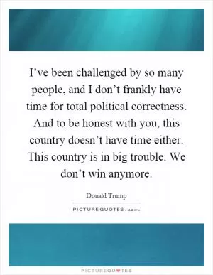 I’ve been challenged by so many people, and I don’t frankly have time for total political correctness. And to be honest with you, this country doesn’t have time either. This country is in big trouble. We don’t win anymore Picture Quote #1