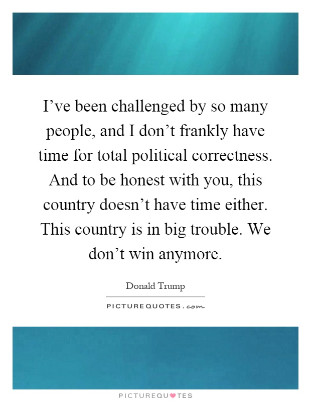 I've been challenged by so many people, and I don't frankly have time for total political correctness. And to be honest with you, this country doesn't have time either. This country is in big trouble. We don't win anymore Picture Quote #1
