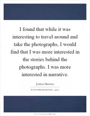 I found that while it was interesting to travel around and take the photographs, I would find that I was more interested in the stories behind the photographs. I was more interested in narrative Picture Quote #1