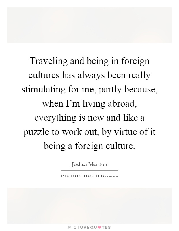 Traveling and being in foreign cultures has always been really stimulating for me, partly because, when I'm living abroad, everything is new and like a puzzle to work out, by virtue of it being a foreign culture Picture Quote #1