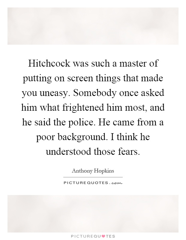 Hitchcock was such a master of putting on screen things that made you uneasy. Somebody once asked him what frightened him most, and he said the police. He came from a poor background. I think he understood those fears Picture Quote #1