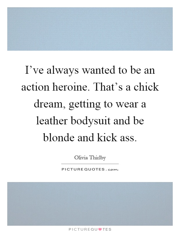 I've always wanted to be an action heroine. That's a chick dream, getting to wear a leather bodysuit and be blonde and kick ass Picture Quote #1