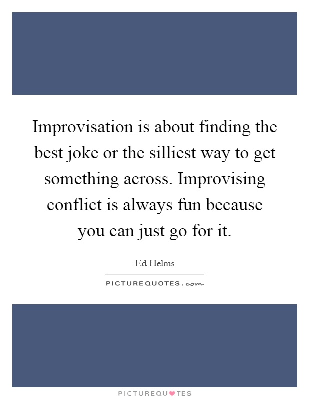 Improvisation is about finding the best joke or the silliest way to get something across. Improvising conflict is always fun because you can just go for it Picture Quote #1