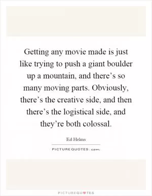 Getting any movie made is just like trying to push a giant boulder up a mountain, and there’s so many moving parts. Obviously, there’s the creative side, and then there’s the logistical side, and they’re both colossal Picture Quote #1