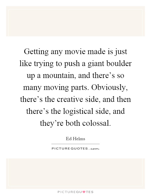 Getting any movie made is just like trying to push a giant boulder up a mountain, and there's so many moving parts. Obviously, there's the creative side, and then there's the logistical side, and they're both colossal Picture Quote #1