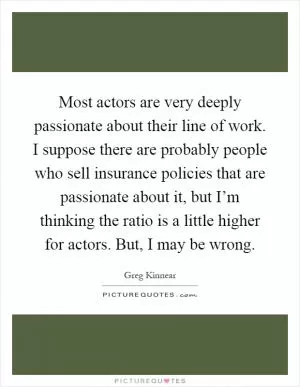 Most actors are very deeply passionate about their line of work. I suppose there are probably people who sell insurance policies that are passionate about it, but I’m thinking the ratio is a little higher for actors. But, I may be wrong Picture Quote #1