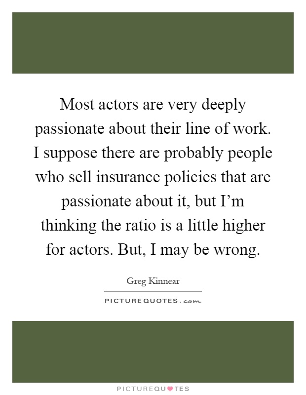 Most actors are very deeply passionate about their line of work. I suppose there are probably people who sell insurance policies that are passionate about it, but I'm thinking the ratio is a little higher for actors. But, I may be wrong Picture Quote #1