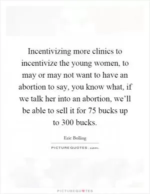 Incentivizing more clinics to incentivize the young women, to may or may not want to have an abortion to say, you know what, if we talk her into an abortion, we’ll be able to sell it for 75 bucks up to 300 bucks Picture Quote #1