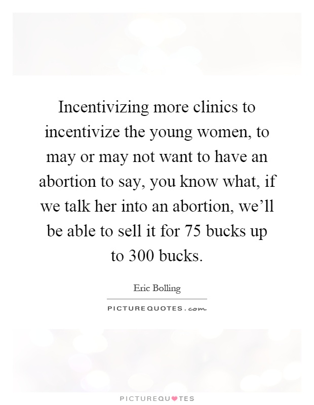 Incentivizing more clinics to incentivize the young women, to may or may not want to have an abortion to say, you know what, if we talk her into an abortion, we'll be able to sell it for 75 bucks up to 300 bucks Picture Quote #1
