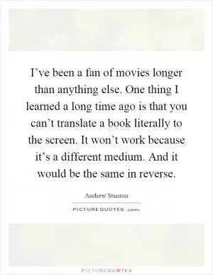 I’ve been a fan of movies longer than anything else. One thing I learned a long time ago is that you can’t translate a book literally to the screen. It won’t work because it’s a different medium. And it would be the same in reverse Picture Quote #1