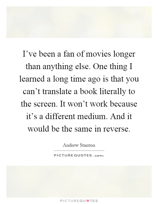 I've been a fan of movies longer than anything else. One thing I learned a long time ago is that you can't translate a book literally to the screen. It won't work because it's a different medium. And it would be the same in reverse Picture Quote #1