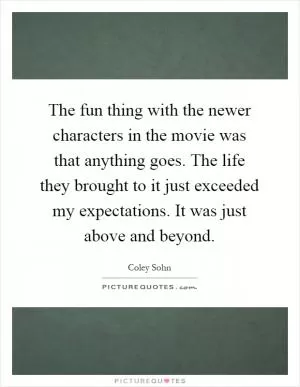 The fun thing with the newer characters in the movie was that anything goes. The life they brought to it just exceeded my expectations. It was just above and beyond Picture Quote #1