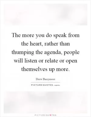 The more you do speak from the heart, rather than thumping the agenda, people will listen or relate or open themselves up more Picture Quote #1
