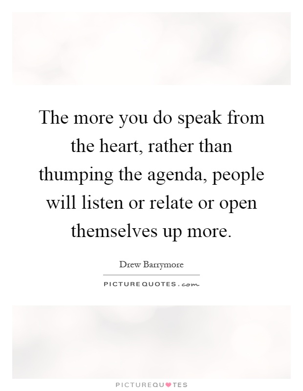 The more you do speak from the heart, rather than thumping the agenda, people will listen or relate or open themselves up more Picture Quote #1