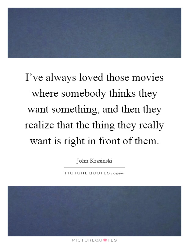 I've always loved those movies where somebody thinks they want something, and then they realize that the thing they really want is right in front of them Picture Quote #1