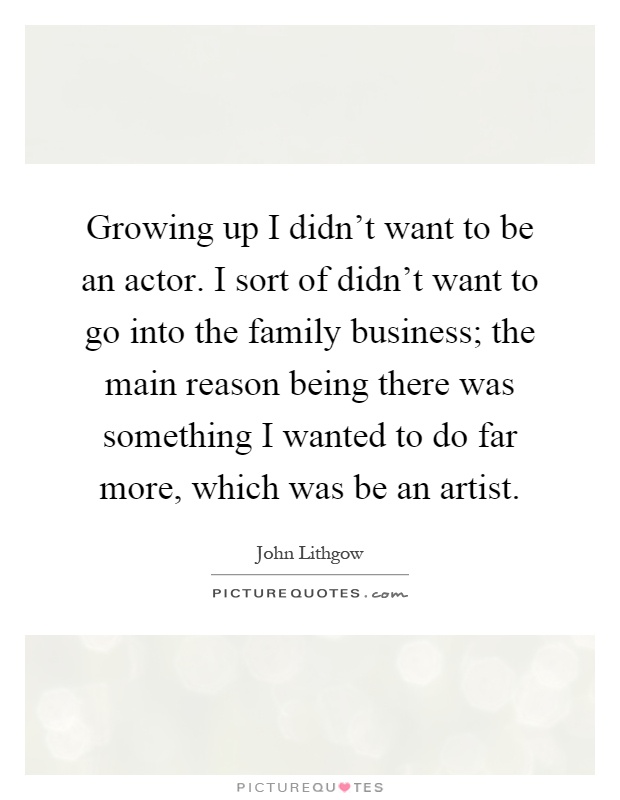 Growing up I didn't want to be an actor. I sort of didn't want to go into the family business; the main reason being there was something I wanted to do far more, which was be an artist Picture Quote #1