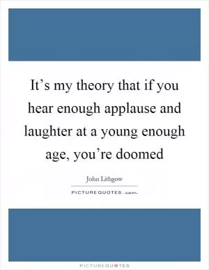 It’s my theory that if you hear enough applause and laughter at a young enough age, you’re doomed Picture Quote #1