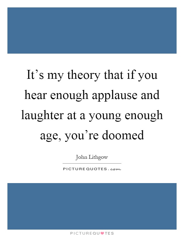 It's my theory that if you hear enough applause and laughter at a young enough age, you're doomed Picture Quote #1