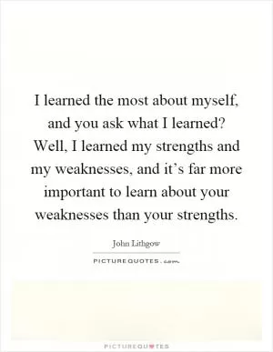 I learned the most about myself, and you ask what I learned? Well, I learned my strengths and my weaknesses, and it’s far more important to learn about your weaknesses than your strengths Picture Quote #1