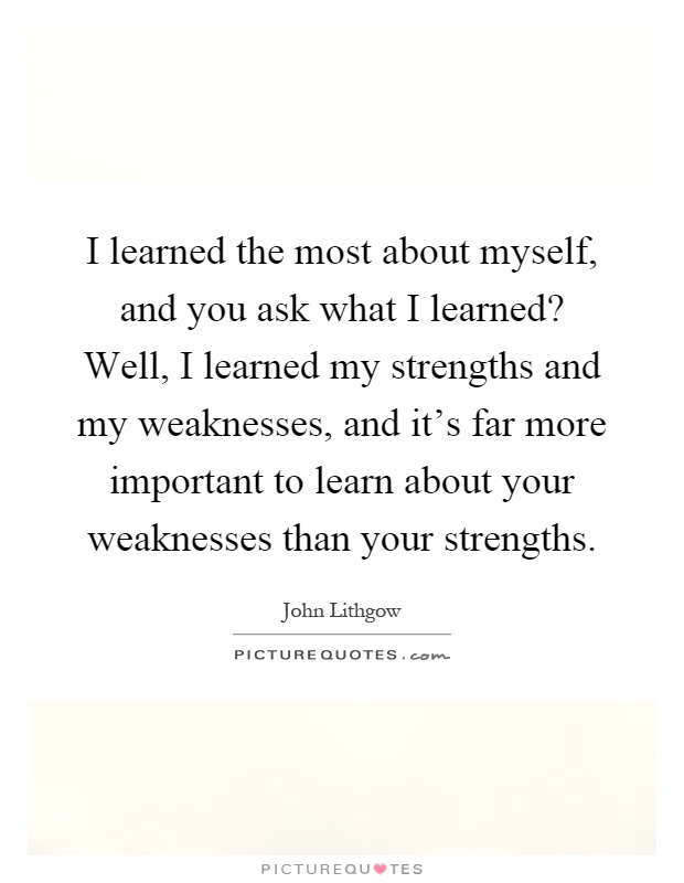 I learned the most about myself, and you ask what I learned? Well, I learned my strengths and my weaknesses, and it's far more important to learn about your weaknesses than your strengths Picture Quote #1