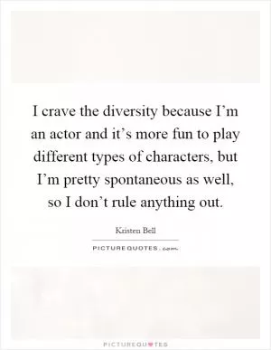 I crave the diversity because I’m an actor and it’s more fun to play different types of characters, but I’m pretty spontaneous as well, so I don’t rule anything out Picture Quote #1