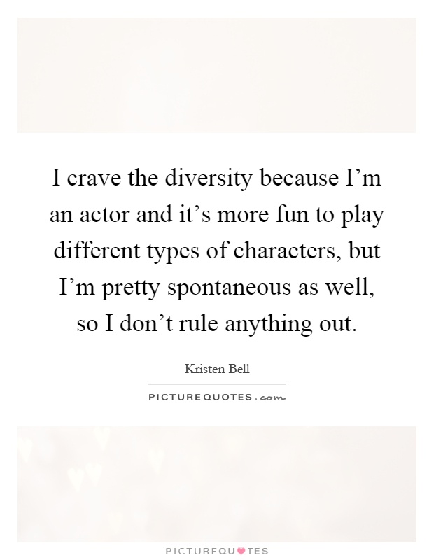 I crave the diversity because I'm an actor and it's more fun to play different types of characters, but I'm pretty spontaneous as well, so I don't rule anything out Picture Quote #1