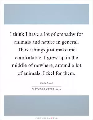 I think I have a lot of empathy for animals and nature in general. Those things just make me comfortable. I grew up in the middle of nowhere, around a lot of animals. I feel for them Picture Quote #1