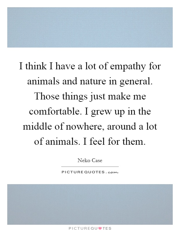 I think I have a lot of empathy for animals and nature in general. Those things just make me comfortable. I grew up in the middle of nowhere, around a lot of animals. I feel for them Picture Quote #1