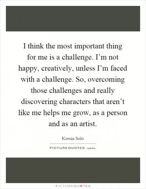 I think the most important thing for me is a challenge. I’m not happy, creatively, unless I’m faced with a challenge. So, overcoming those challenges and really discovering characters that aren’t like me helps me grow, as a person and as an artist Picture Quote #1