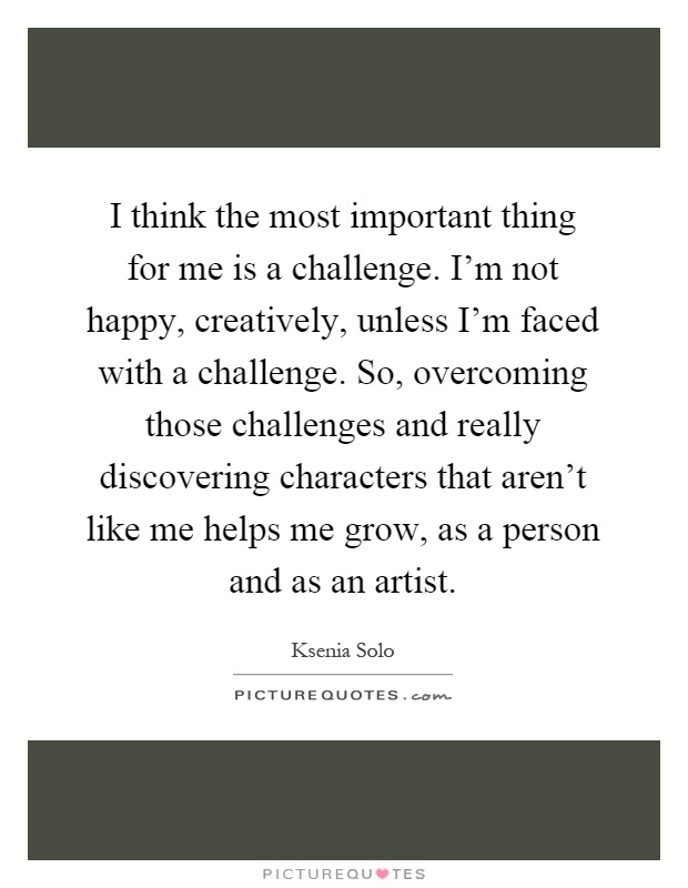I think the most important thing for me is a challenge. I'm not happy, creatively, unless I'm faced with a challenge. So, overcoming those challenges and really discovering characters that aren't like me helps me grow, as a person and as an artist Picture Quote #1