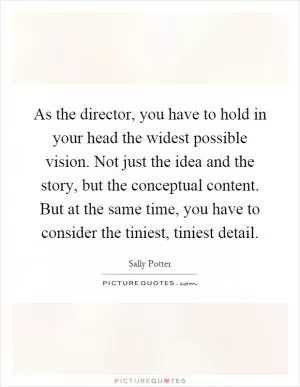 As the director, you have to hold in your head the widest possible vision. Not just the idea and the story, but the conceptual content. But at the same time, you have to consider the tiniest, tiniest detail Picture Quote #1