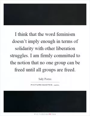 I think that the word feminism doesn’t imply enough in terms of solidarity with other liberation struggles. I am firmly committed to the notion that no one group can be freed until all groups are freed Picture Quote #1
