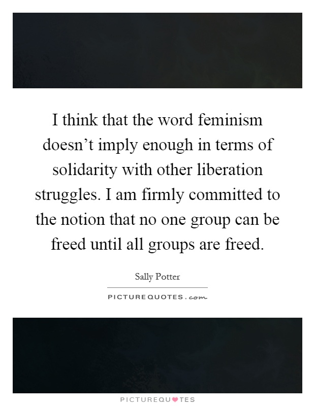 I think that the word feminism doesn't imply enough in terms of solidarity with other liberation struggles. I am firmly committed to the notion that no one group can be freed until all groups are freed Picture Quote #1
