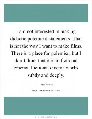 I am not interested in making didactic polemical statements. That is not the way I want to make films. There is a place for polemics, but I don’t think that it is in fictional cinema. Fictional cinema works subtly and deeply Picture Quote #1
