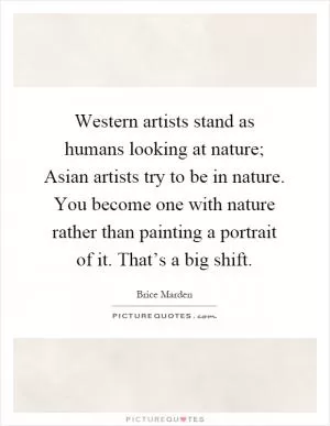 Western artists stand as humans looking at nature; Asian artists try to be in nature. You become one with nature rather than painting a portrait of it. That’s a big shift Picture Quote #1
