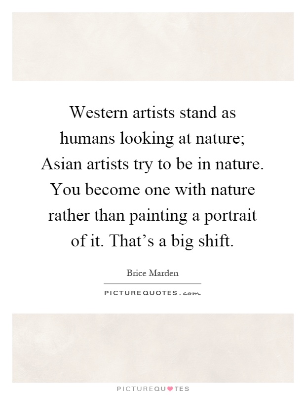 Western artists stand as humans looking at nature; Asian artists try to be in nature. You become one with nature rather than painting a portrait of it. That's a big shift Picture Quote #1