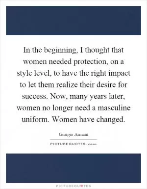 In the beginning, I thought that women needed protection, on a style level, to have the right impact to let them realize their desire for success. Now, many years later, women no longer need a masculine uniform. Women have changed Picture Quote #1
