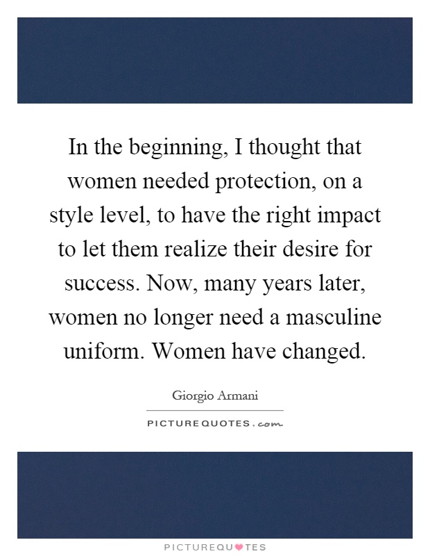 In the beginning, I thought that women needed protection, on a style level, to have the right impact to let them realize their desire for success. Now, many years later, women no longer need a masculine uniform. Women have changed Picture Quote #1