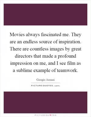 Movies always fascinated me. They are an endless source of inspiration. There are countless images by great directors that made a profound impression on me, and I see film as a sublime example of teamwork Picture Quote #1