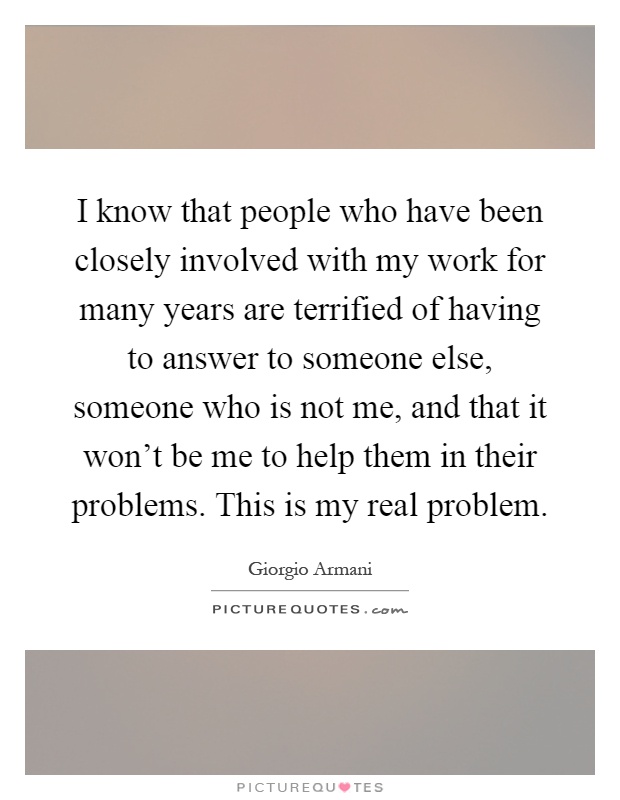 I know that people who have been closely involved with my work for many years are terrified of having to answer to someone else, someone who is not me, and that it won't be me to help them in their problems. This is my real problem Picture Quote #1